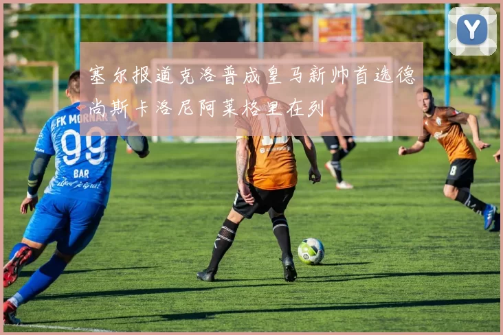 塞尔报道克洛普成皇马新帅首选德尚斯卡洛尼阿莱格里在列