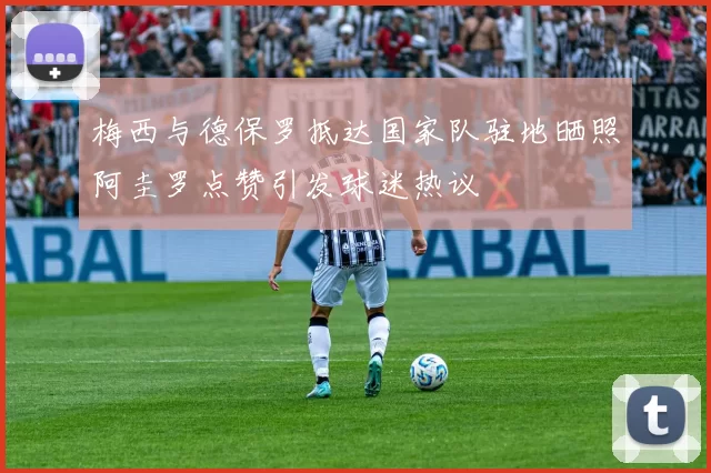梅西与德保罗抵达国家队驻地晒照阿圭罗点赞引发球迷热议