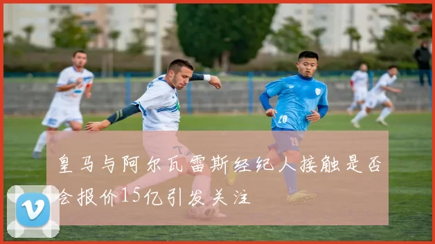 皇马与阿尔瓦雷斯经纪人接触是否会报价15亿引发关注