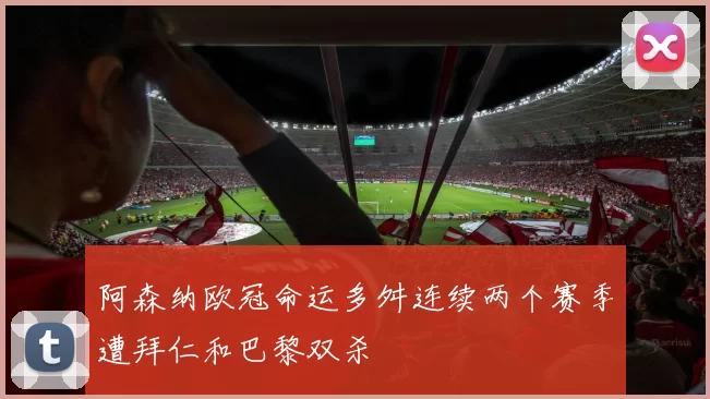 阿森纳欧冠命运多舛连续两个赛季遭拜仁和巴黎双杀