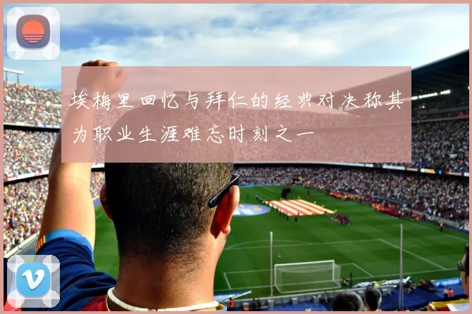 埃梅里回忆与拜仁的经典对决称其为职业生涯难忘时刻之一