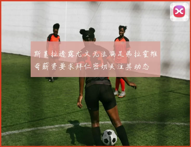 斯基拉透露尤文无法满足弗拉霍维奇薪资要求拜仁密切关注其动态