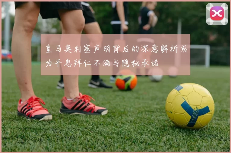 皇马奥利塞声明背后的深意解析或为平息拜仁不满与隐秘承诺