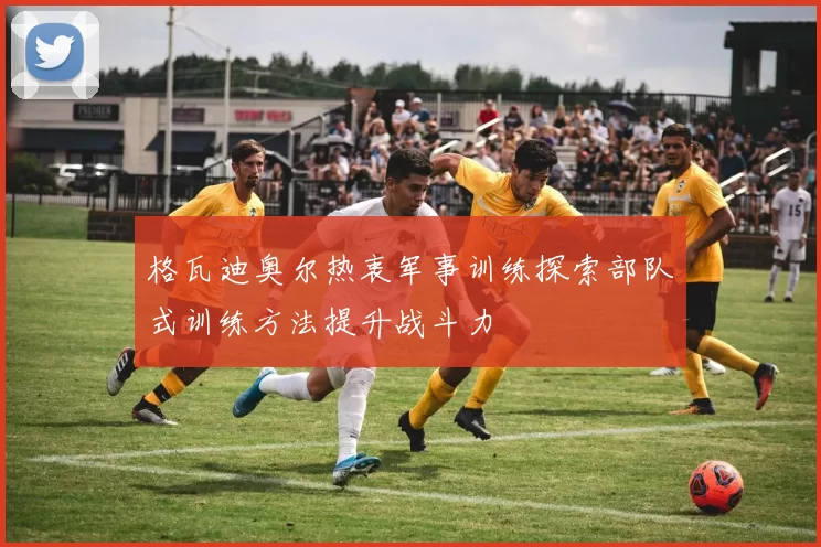 格瓦迪奥尔热衷军事训练探索部队式训练方法提升战斗力