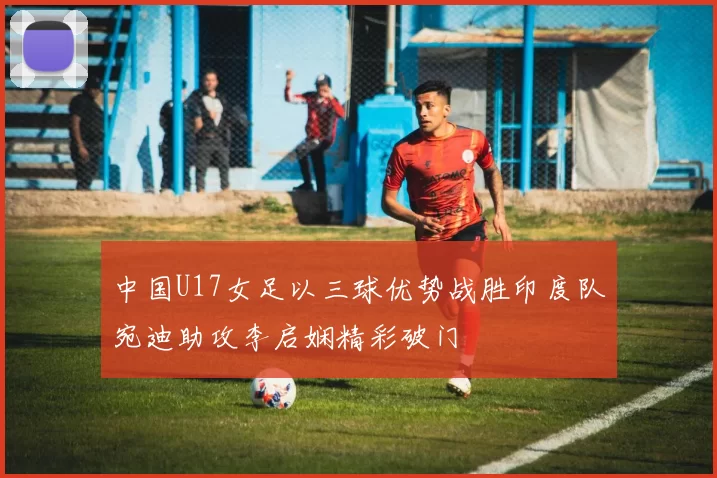 中国U17女足以三球优势战胜印度队宛迪助攻李启娴精彩破门