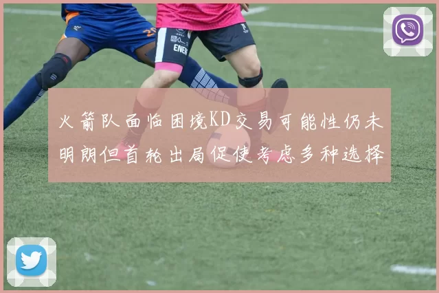 火箭队面临困境KD交易可能性仍未明朗但首轮出局促使考虑多种选择