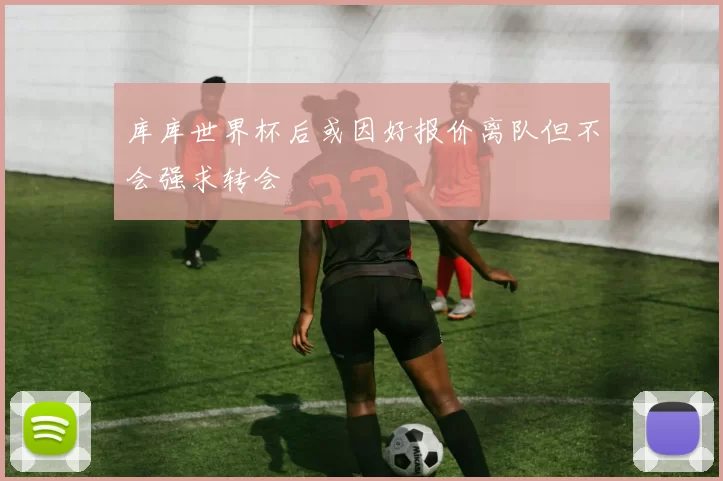 库库世界杯后或因好报价离队但不会强求转会