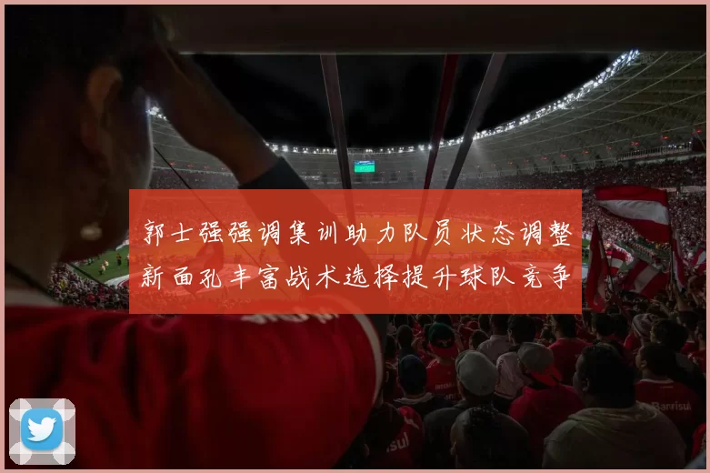 郭士强强调集训助力队员状态调整新面孔丰富战术选择提升球队竞争力