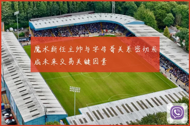 魔术新任主帅与字母哥关系密切或成未来交易关键因素