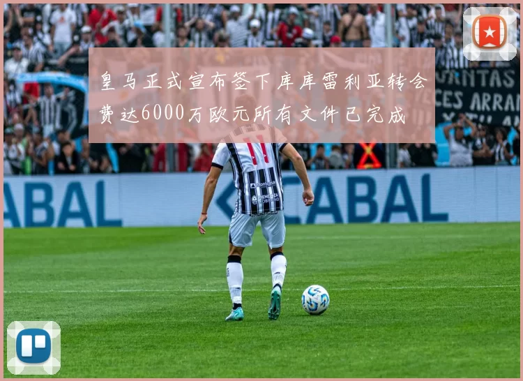 皇马正式宣布签下库库雷利亚转会费达6000万欧元所有文件已完成