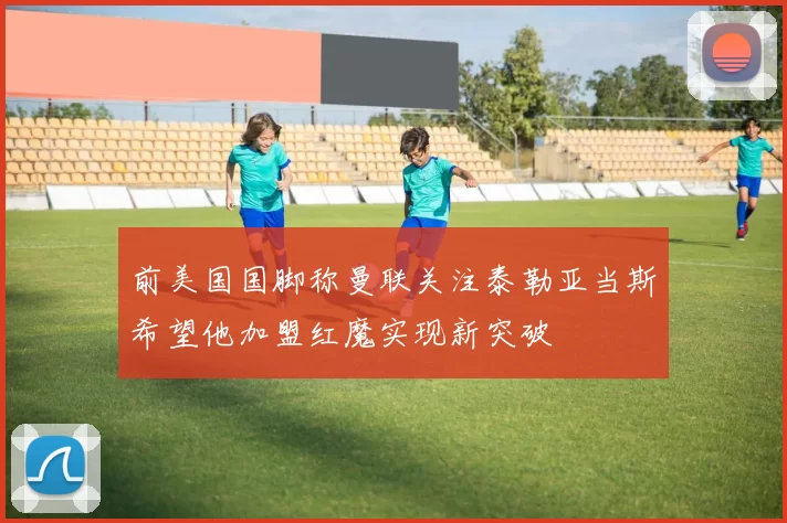 前美国国脚称曼联关注泰勒亚当斯希望他加盟红魔实现新突破