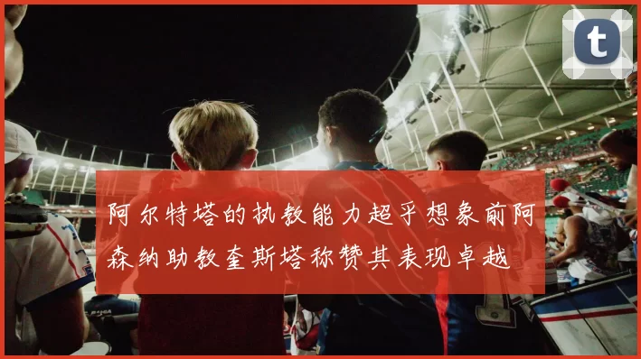 阿尔特塔的执教能力超乎想象前阿森纳助教奎斯塔称赞其表现卓越