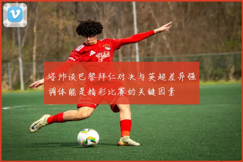 塔帅谈巴黎拜仁对决与英超差异强调体能是精彩比赛的关键因素