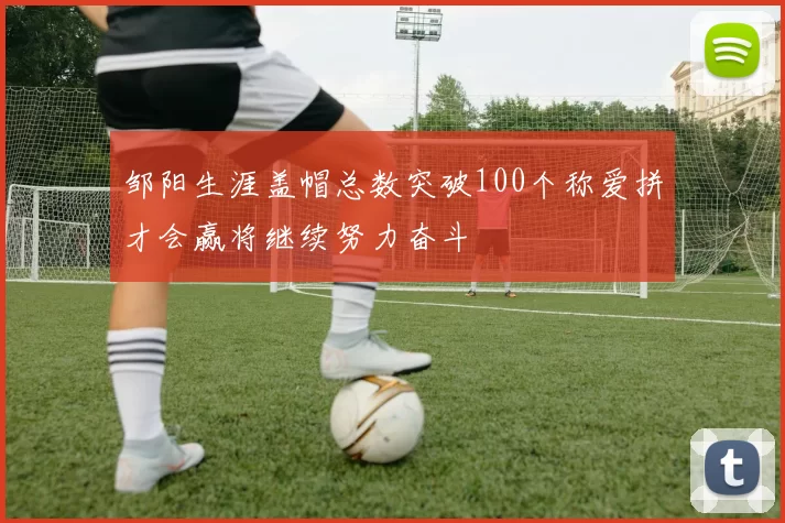 邹阳生涯盖帽总数突破100个称爱拼才会赢将继续努力奋斗