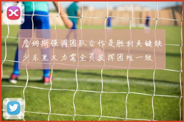 詹姆斯强调团队合作是胜利关键缺少东里火力需全员发挥团结一致