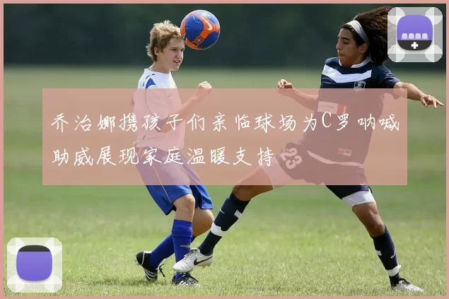 乔治娜携孩子们亲临球场为C罗呐喊助威展现家庭温暖支持