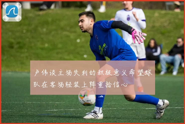 卢伟谈主场失利的积极意义希望球队在客场轻装上阵重拾信心