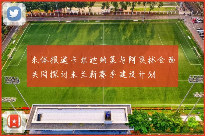 米体报道卡尔迪纳莱与阿莫林会面共同探讨米兰新赛季建设计划