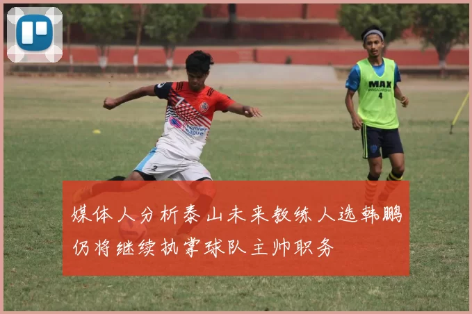 媒体人分析泰山未来教练人选韩鹏仍将继续执掌球队主帅职务