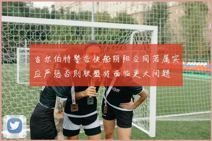 吉尔伯特警告快船阴阳合同若属实应严惩否则联盟将面临更大问题